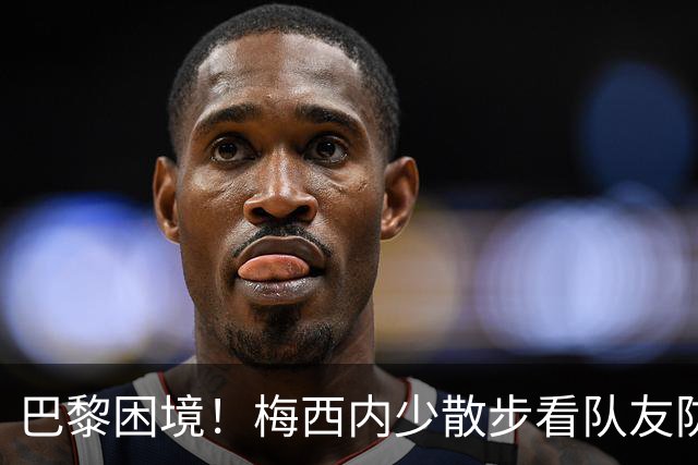 巴黎困境！梅西内少散步看队友防守 701阵咋踢啊